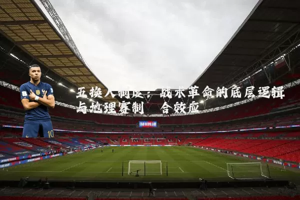 五换人制度:战术革命的底层逻辑与地理赛制耦合效应